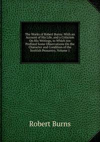 The Works of Robert Burns: With an Account of His Life, and a Criticism On His Writings, to Which Are Prefixed Some Observations On the Character and Condition of the Scottish Peasantry, Volume 1