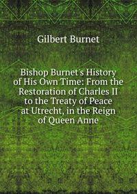 Bishop Burnet's History of His Own Time: From the Restoration of Charles II to the Treaty of Peace at Utrecht, in the Reign of Queen Anne