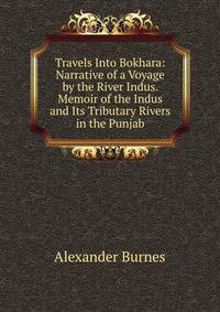 Travels Into Bokhara: Narrative of a Voyage by the River Indus. Memoir of the Indus and Its Tributary Rivers in the Punjab