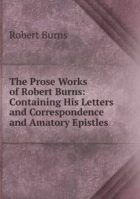 The Prose Works of Robert Burns: Containing His Letters and Correspondence and Amatory Epistles