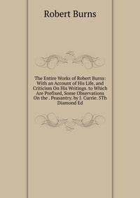 The Entire Works of Robert Burns: With an Account of His Life, and Criticism On His Writings. to Which Are Prefixed, Some Observations On the . Peasantry. by J. Currie. 5Th Diamond Ed
