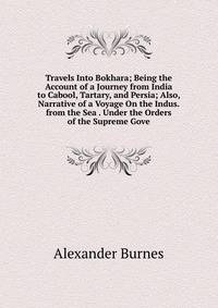 Travels Into Bokhara; Being the Account of a Journey from India to Cabool, Tartary, and Persia; Also, Narrative of a Voyage On the Indus. from the Sea . Under the Orders of the Supreme Gove