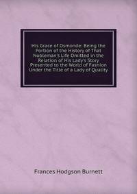 His Grace of Osmonde: Being the Portion of the History of That Nobleman's Life Omitted in the Relation of His Lady's Story Presented to the World of Fashion Under the Title of a Lady of Quality