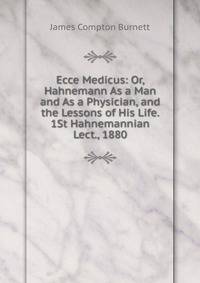 Ecce Medicus: Or, Hahnemann As a Man and As a Physician, and the Lessons of His Life. 1St Hahnemannian Lect., 1880