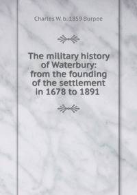 The military history of Waterbury: from the founding of the settlement in 1678 to 1891 .