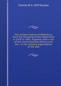 The military history of Waterbury: from the founding of the settlement in 1678 to 1891, together with a list of the commissioned officers and the . in the military organization of the stat