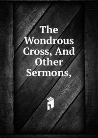The Wondrous Cross, And Other Sermons,
