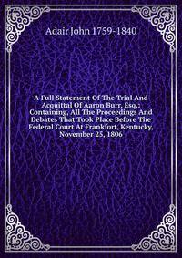 A Full Statement Of The Trial And Acquittal Of Aaron Burr, Esq.: Containing, All The Proceedings And Debates That Took Place Before The Federal Court At Frankfort, Kentucky, November 25, 1806