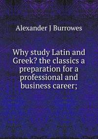 Why study Latin and Greek? the classics a preparation for a professional and business career;