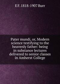 Pater mundi, or, Modern science testifying to the heavenly father: being in substance lectures delivered to senior classes in Amherst College