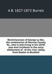 Reminiscences of George La Bar, the centenarian of Monroe County, Pa., who is still living in his 107th year And incidents in the early settlement of . of the river valley, from Easton to Bushkill