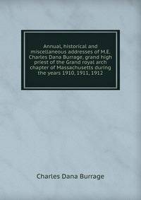 Annual, historical and miscellaneous addresses of M.E. Charles Dana Burrage, grand high priest of the Grand royal arch chapter of Massachusetts during the years 1910, 1911, 1912
