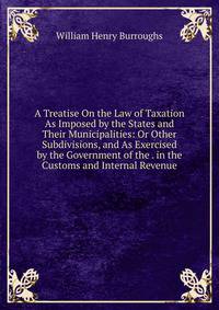 A Treatise On the Law of Taxation As Imposed by the States and Their Municipalities: Or Other Subdivisions, and As Exercised by the Government of the . in the Customs and Internal Revenue
