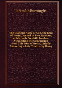 The Glorious Name of God, the Lord of Hosts: Opened in Two Sermons, at Michaels Cornhill, London. Vindicating the Commission from This Lord of Hosts, . Briefly Answering a Late Treatise by Henry
