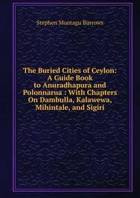 The Buried Cities of Ceylon: A Guide Book to Anuradhapura and Polonnarua : With Chapters On Dambulla, Kalawewa, Mihintale, and Sigiri