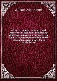 A key to the solar compass, and surveyor's companion: comprising all the rules necessary for use in the field. Also, description of the linear . barometer, suggestions for an outfit for a s