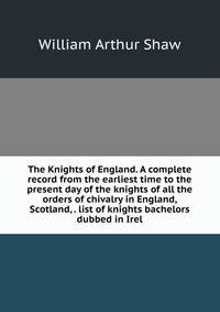 The Knights of England. A complete record from the earliest time to the present day of the knights of all the orders of chivalry in England, Scotland, . list of knights bachelors dubbed in Irel