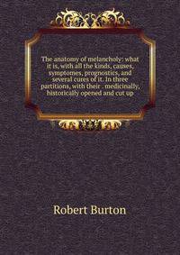 The anatomy of melancholy: what it is, with all the kinds, causes, symptomes, prognostics, and several cures of it. In three partitions, with their . medicinally, historically opened and cut up