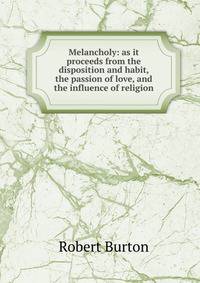 Melancholy: as it proceeds from the disposition and habit, the passion of love, and the influence of religion