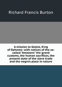 A mission to Gelele, King of Dahome: with notices of the so-called "Amazons" the grand customs, the human sacrifices, the present state of the slave trade and the negro's place in nature