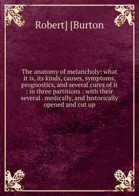 The anatomy of melancholy: what it is, its kinds, causes, symptoms, prognostics, and several cures of it : in three partitions : with their several . medically, and historically opened and cut up