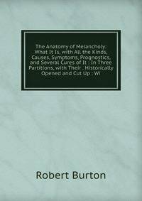 The Anatomy of Melancholy: What It Is, with All the Kinds, Causes, Symptoms, Prognostics, and Several Cures of It : In Three Partitions, with Their . Historically Opened and Cut Up : Wi