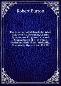 The Anatomy of Melancholy: What It Is, with All the Kinds, Causes, Symptomsm Prognostics,m and Several Cures of It. in Three Patitions. with Their . Medically, Historically Opened and Cut Up