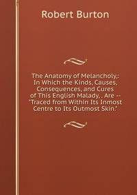 The Anatomy of Melancholy,: In Which the Kinds, Causes, Consequences, and Cures of This English Malady, . Are -- "Traced from Within Its Inmost Centre to Its Outmost Skin."