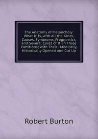 The Anatomy of Melancholy: What It Is, with All the Kinds, Causes, Symptoms, Prognostics, and Several Cures of It. in Three Partitions; with Their . Medically, Historically Opened and Cut Up
