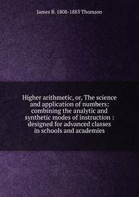 Higher arithmetic, or, The science and application of numbers: combining the analytic and synthetic modes of instruction : designed for advanced classes in schools and academies