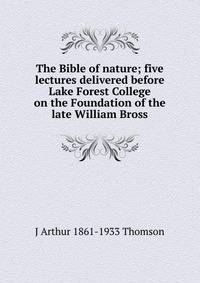 The Bible of nature; five lectures delivered before Lake Forest College on the Foundation of the late William Bross