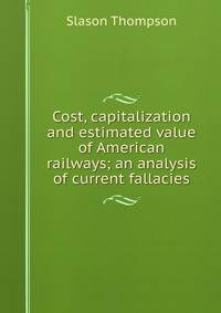 Cost, capitalization and estimated value of American railways; an analysis of current fallacies