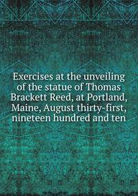 Exercises at the unveiling of the statue of Thomas Brackett Reed, at Portland, Maine, August thirty-first, nineteen hundred and ten
