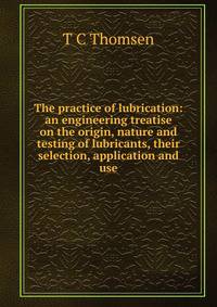 The practice of lubrication: an engineering treatise on the origin, nature and testing of lubricants, their selection, application and use