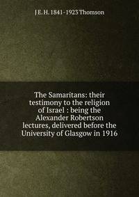 The Samaritans: their testimony to the religion of Israel : being the Alexander Robertson lectures, delivered before the University of Glasgow in 1916