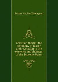 Christian theism; the testimony of reason and revelation to the existence and character of the Supreme Being