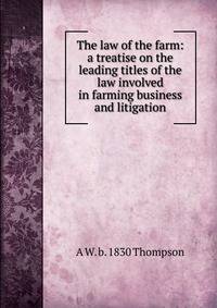 The law of the farm: a treatise on the leading titles of the law involved in farming business and litigation
