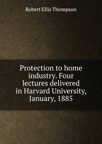 Protection to home industry. Four lectures delivered in Harvard University, January, 1885