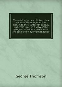 The spirit of general history: in a series of lectures, from the eighth, to the eighteenth century : wherein is given a view of the progress of society, in manners and legislation during that period