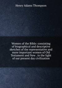 Women of the Bible: consisting of biographical and descriptive sketches of the representative and more important women of Old Testament and New . in the light of our present day civilization