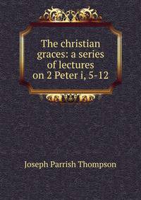 The christian graces: a series of lectures on 2 Peter i, 5-12