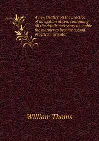 A new treatise on the practice of navigation at sea: containing all the details necessary to enable the mariner to become a good practical navigator.