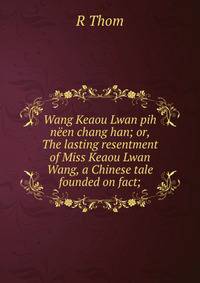 Wang Keaou Lwan pih neen chang han; or, The lasting resentment of Miss Keaou Lwan Wang, a Chinese tale founded on fact;