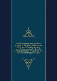 The history of Dundee, being an account of the origin and progress of the burgh from the earliest period. A new and enl. ed. of the work, published in 1847; edited and continued to the present time