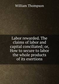 Labor rewarded. The claims of labor and capital conciliated; or, How to secure to labor the whole products of its exertions