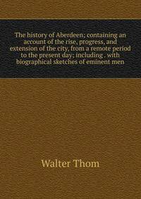 The history of Aberdeen; containing an account of the rise, progress, and extension of the city, from a remote period to the present day; including . with biographical sketches of eminent men
