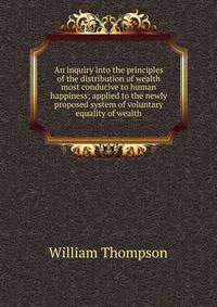 An inquiry into the principles of the distribution of wealth most conducive to human happiness; applied to the newly proposed system of voluntary equality of wealth