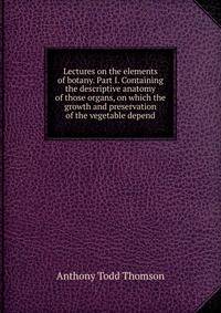Lectures on the elements of botany. Part I. Containing the descriptive anatomy of those organs, on which the growth and preservation of the vegetable depend