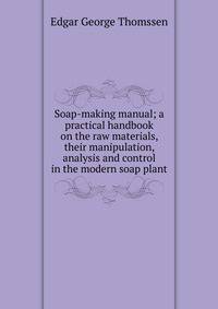 Soap-making manual; a practical handbook on the raw materials, their manipulation, analysis and control in the modern soap plant