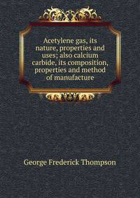 Acetylene gas, its nature, properties and uses; also calcium carbide, its composition, properties and method of manufacture